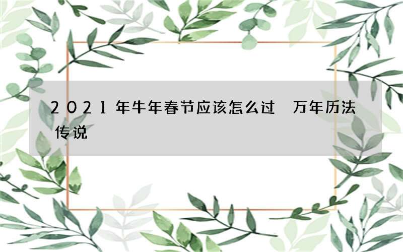 2021年牛年春节应该怎么过 万年历法传说